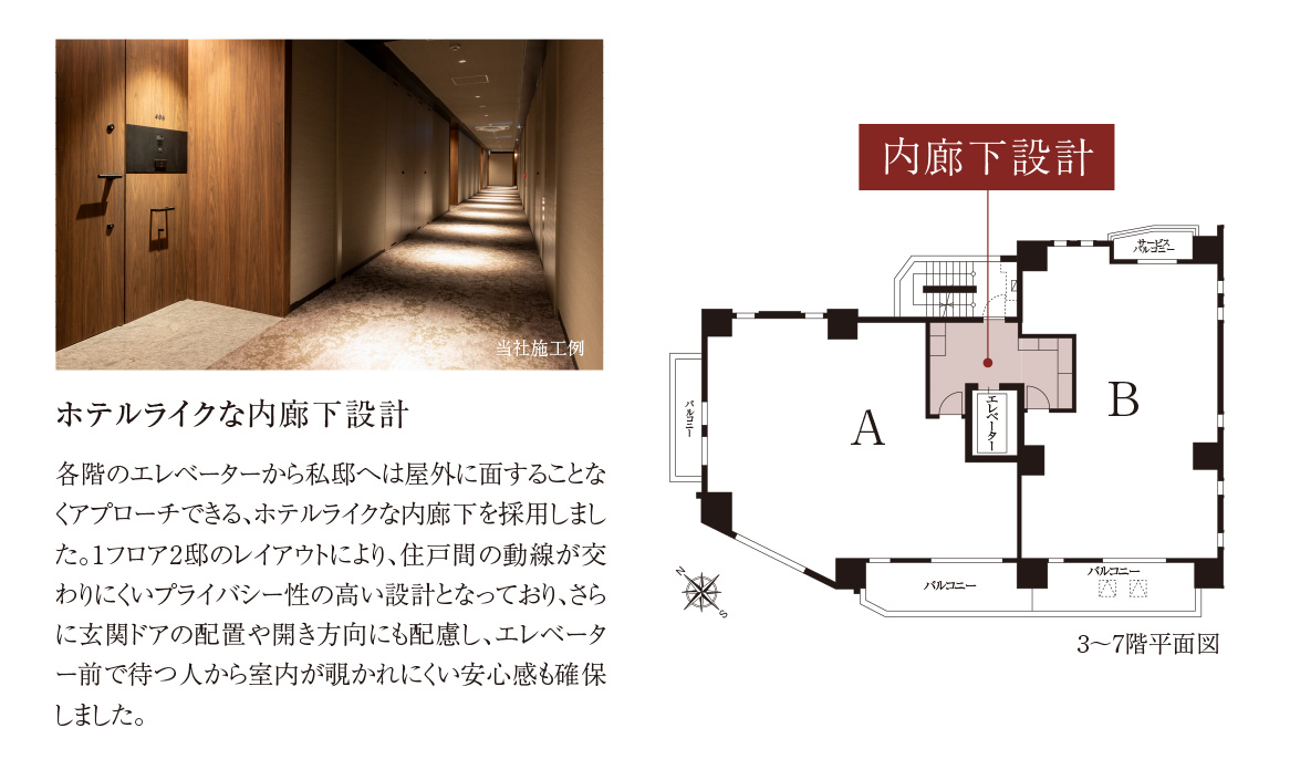 ホテルライクな内廊下設計 各階のエレベーターから私邸へは屋外に面することなくアプローチできる、ホテルライクな内廊下を採用しました。1フロア2邸のレイアウトにより、住戸間の動線が交わりにくいプライバシー性の高い設計となっており、さらに玄関ドアの配置や開き方向にも配慮し、エレベーター前で待つ人から室内が覗かれにくい安心感も確保しました。